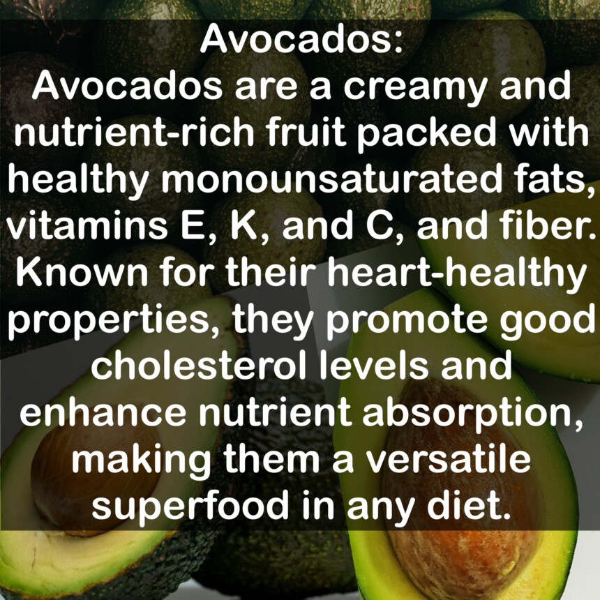 Avocados are a creamy and nutrient-rich fruit packed with healthy monounsaturated fats, vitamins E, K, and C, and fiber. Known for their heart-healthy properties, they promote good cholesterol levels and enhance nutrient absorption, making them a versatile superfood in any diet.