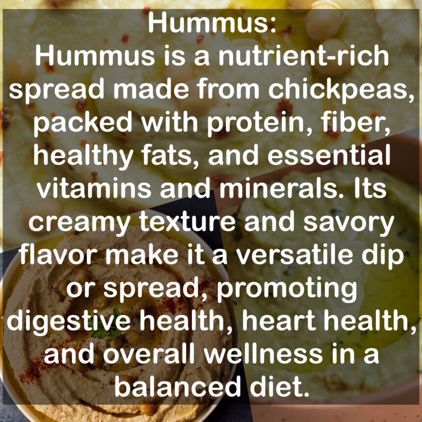 Hummus is a nutrient-rich spread made from chickpeas, packed with protein, fiber, healthy fats, and essential vitamins and minerals. Its creamy texture and savory flavor make it a versatile dip or spread, promoting digestive health, heart health, and overall wellness in a balanced diet.