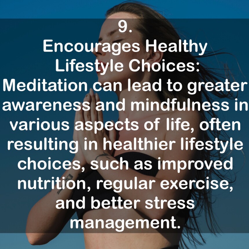 9. Encourages Healthy Lifestyle Choices: Meditation can lead to greater awareness and mindfulness in various aspects of life, often resulting in healthier lifestyle choices, such as improved nutrition, regular exercise, and better stress management.