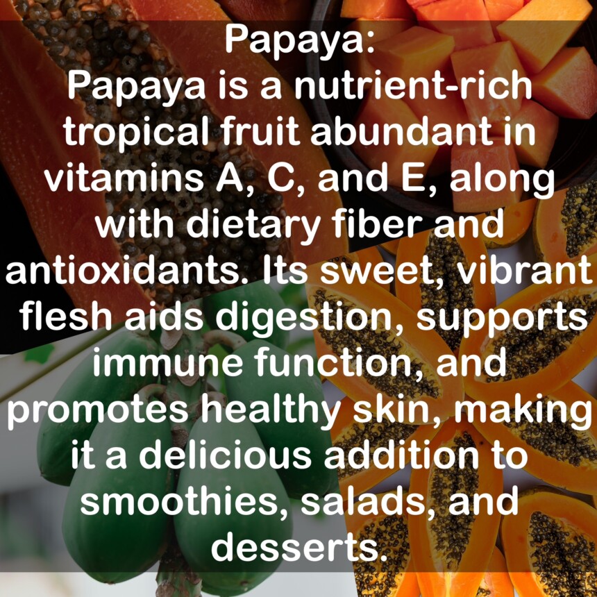 Papaya is a nutrient-rich tropical fruit abundant in vitamins A, C, and E, along with dietary fiber and antioxidants. Its sweet, vibrant flesh aids digestion, supports immune function, and promotes healthy skin, making it a delicious addition to smoothies, salads, and desserts.