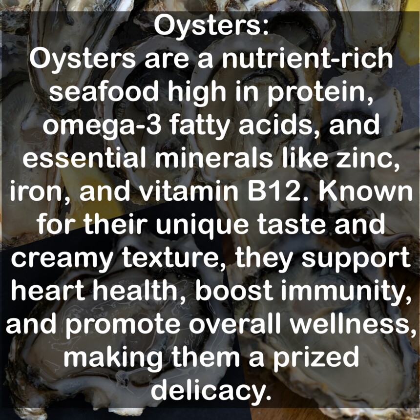 Oysters are a nutrient-rich seafood high in protein, omega-3 fatty acids, and essential minerals like zinc, iron, and vitamin B12. Known for their unique taste and creamy texture, they support heart health, boost immunity, and promote overall wellness, making them a prized delicacy.