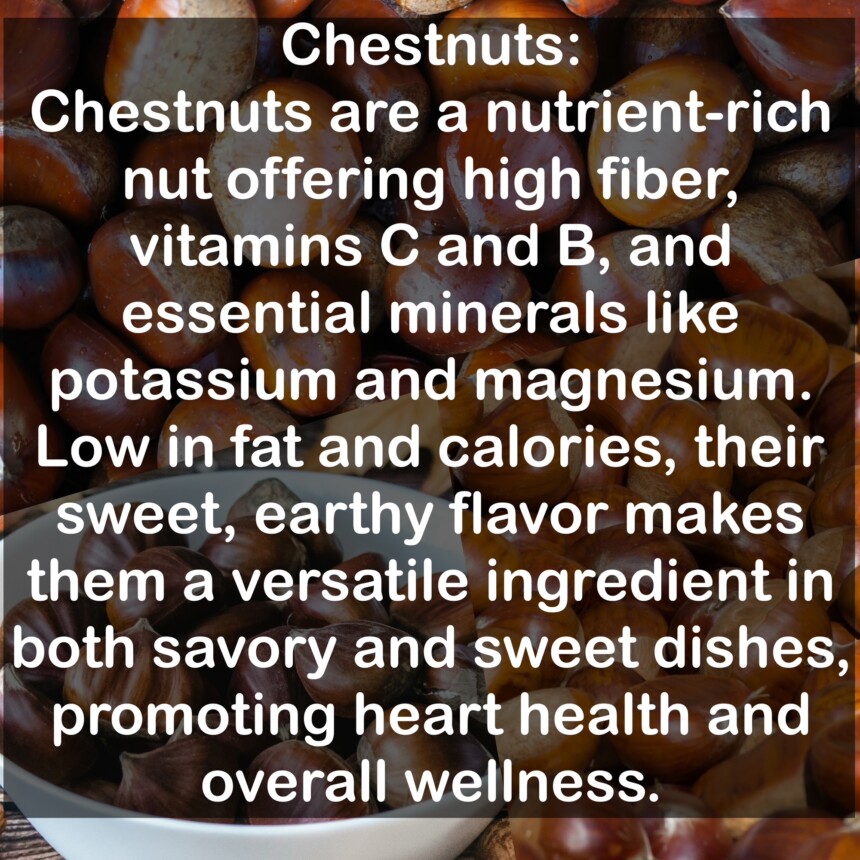 Chestnuts are a nutrient-rich nut offering high fiber, vitamins C and B, and essential minerals like potassium and magnesium. Low in fat and calories, their sweet, earthy flavor makes them a versatile ingredient in both savory and sweet dishes, promoting heart health and overall wellness.