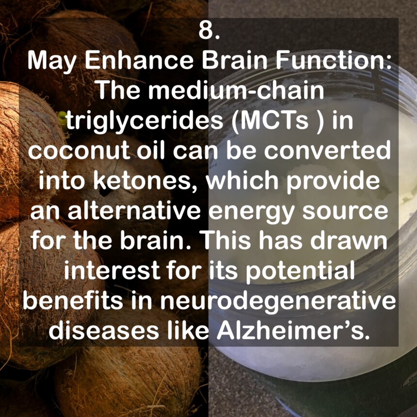 8. May Enhance Brain Function: The medium-chain triglycerides (MCTs ) in coconut oil can be converted into ketones, which provide an alternative energy source for the brain. This has drawn interest for its potential benefits in neurodegenerative diseases like Alzheimer's.