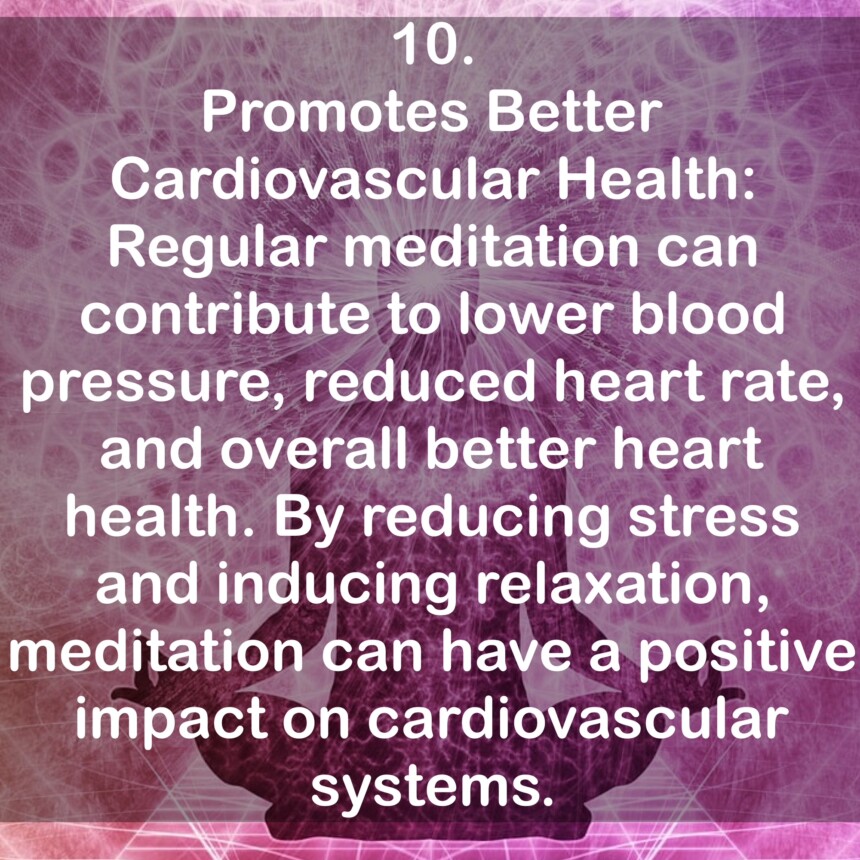10. Promotes Better Cardiovascular Health: Regular meditation can contribute to lower blood pressure, reduced heart rate, and overall better heart health. By reducing stress and inducing relaxation, meditation can have a positive impact on cardiovascular systems.