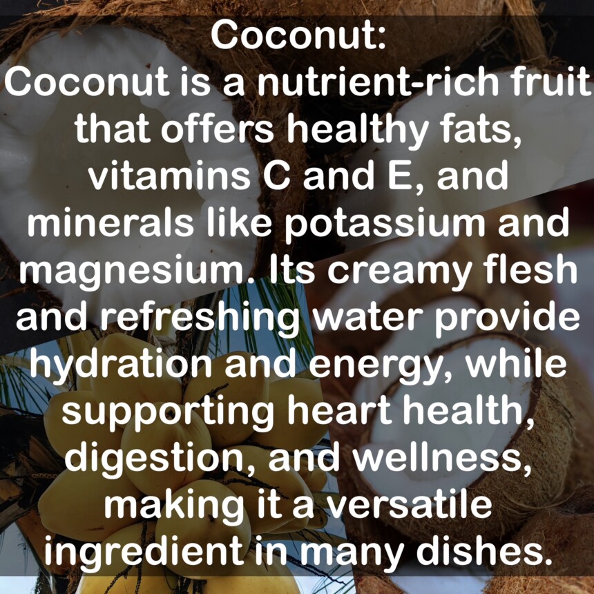 Coconut is a nutrient-rich fruit that offers healthy fats, vitamins C and E, and minerals like potassium and magnesium. Its creamy flesh and refreshing water provide hydration and energy, while supporting heart health, digestion, and wellness, making it a versatile ingredient in many dishes.
