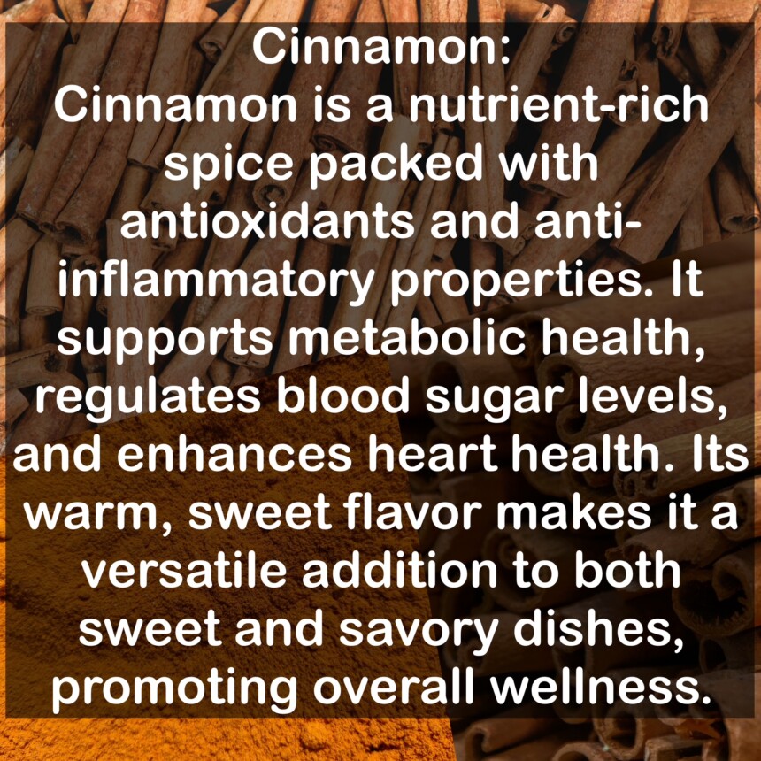 Cinnamon is a nutrient-rich spice packed with antioxidants and anti-inflammatory properties. It supports metabolic health, regulates blood sugar levels, and enhances heart health. Its warm, sweet flavor makes it a versatile addition to both sweet and savory dishes, promoting overall wellness.