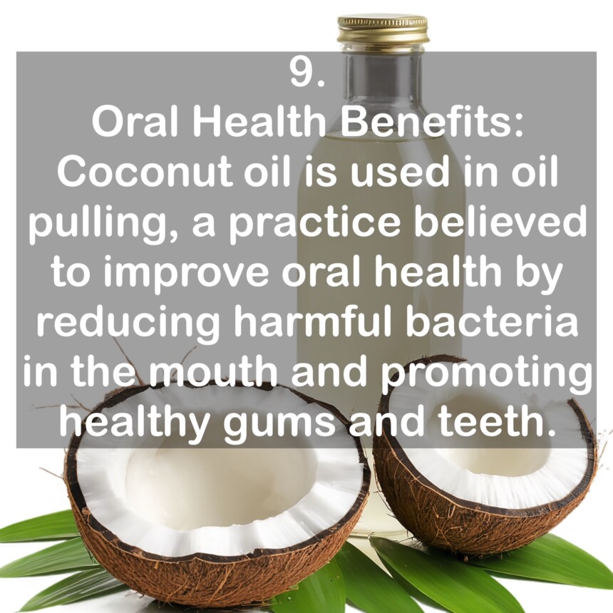 9. Oral Health Benefits: Coconut oil is used in oil pulling, a practice believed to improve oral health by reducing harmful bacteria in the mouth and promoting healthy gums and teeth.