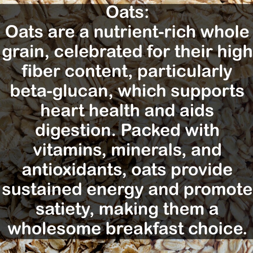 Oats are a nutrient-rich whole grain, celebrated for their high fiber content, particularly beta-glucan, which supports heart health and aids digestion. Packed with vitamins, minerals, and antioxidants, oats provide sustained energy and promote satiety, making them a wholesome breakfast choice.