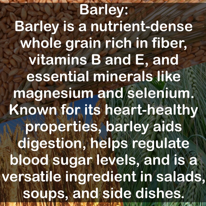 Barley is a nutrient-dense whole grain rich in fiber, vitamins B and E, and essential minerals like magnesium and selenium. Known for its heart-healthy properties, barley aids digestion, helps regulate blood sugar levels, and is a versatile ingredient in salads, soups, and side dishes.