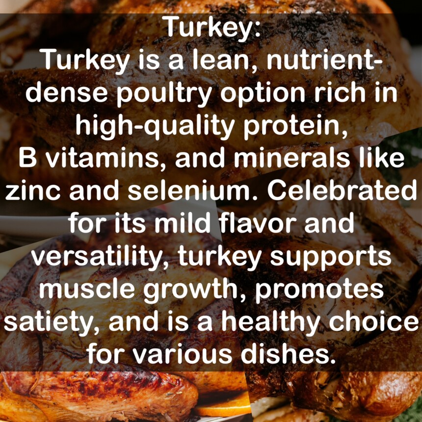 Turkey is a lean, nutrient-dense poultry option rich in high-quality protein, B vitamins, and minerals like zinc and selenium. Celebrated for its mild flavor and versatility, turkey supports muscle growth, promotes satiety, and is a healthy choice for various dishes.