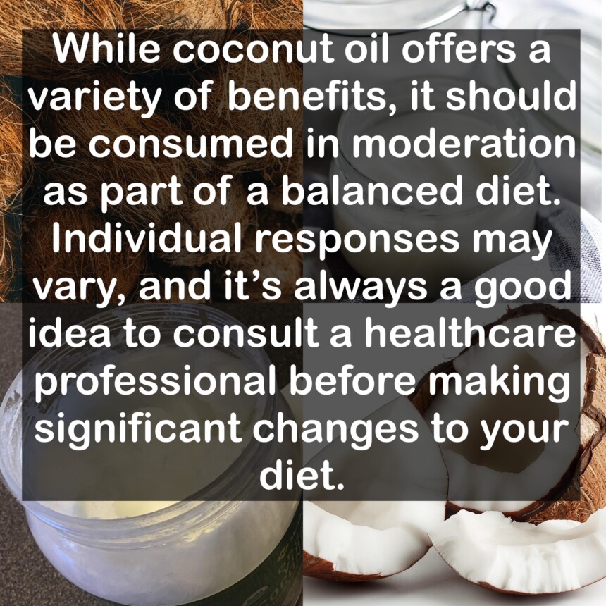 While coconut oil offers a variety of benefits, it should be consumed in moderation as part of a balanced diet. Individual responses may vary, and it's always a good idea to consult a healthcare professional before making significant changes to your diet.
