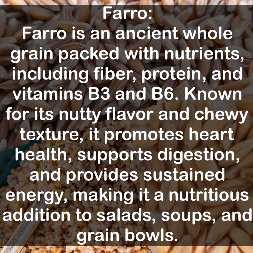 Farro is an ancient whole grain packed with nutrients, including fiber, protein, and vitamins B3 and B6. Known for its nutty flavor and chewy texture, it promotes heart health, supports digestion, and provides sustained energy, making it a nutritious addition to salads, soups, and grain bowls.