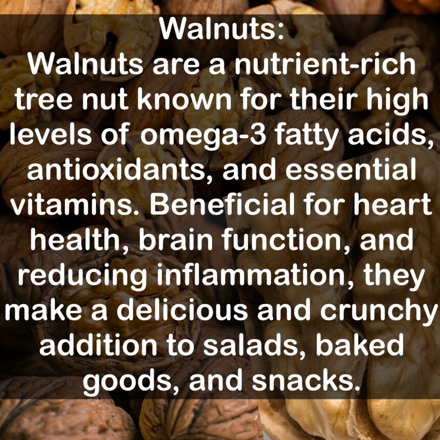 Walnuts are a nutrient-rich tree nut known for their high levels of omega-3 fatty acids, antioxidants, and essential vitamins. Beneficial for heart health, brain function, and reducing inflammation, they make a delicious and crunchy addition to salads, baked goods, and snacks.