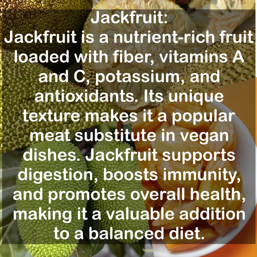 Jackfruit is a nutrient-rich fruit loaded with fiber, vitamins A and C, potassium, and antioxidants. Its unique texture makes it a popular meat substitute in vegan dishes. Jackfruit supports digestion, boosts immunity, and promotes overall health, making it a valuable addition to a balanced diet.