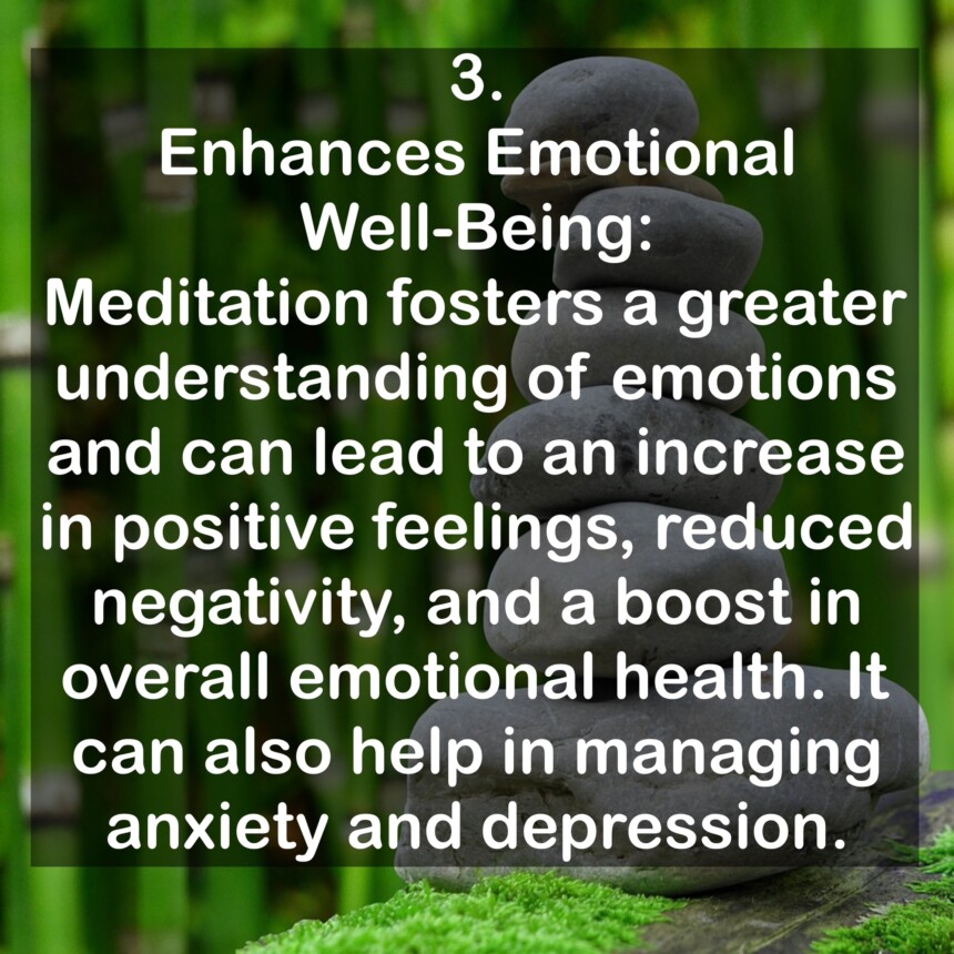 3. Enhances Emotional Well-Being: Meditation fosters a greater understanding of emotions and can lead to an increase in positive feelings, reduced negativity, and a boost in overall emotional health. It can also help in managing anxiety and depression.