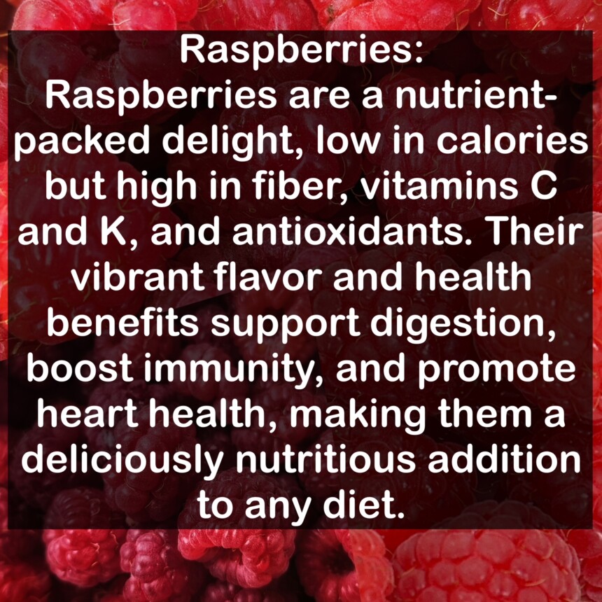 Raspberries are a nutrient-packed delight, low in calories but high in fiber, vitamins C and K, and antioxidants. Their vibrant flavor and health benefits support digestion, boost immunity, and promote heart health, making them a deliciously nutritious addition to any diet.