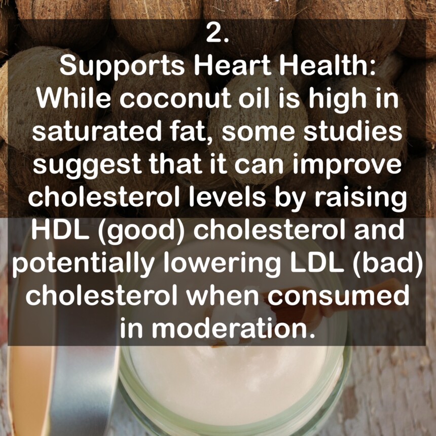 2. Supports Heart Health: While coconut oil is high in saturated fat, some studies suggest that it can improve cholesterol levels by raising HDL (good) cholesterol and potentially lowering LDL (bad) cholesterol when consumed in moderation.