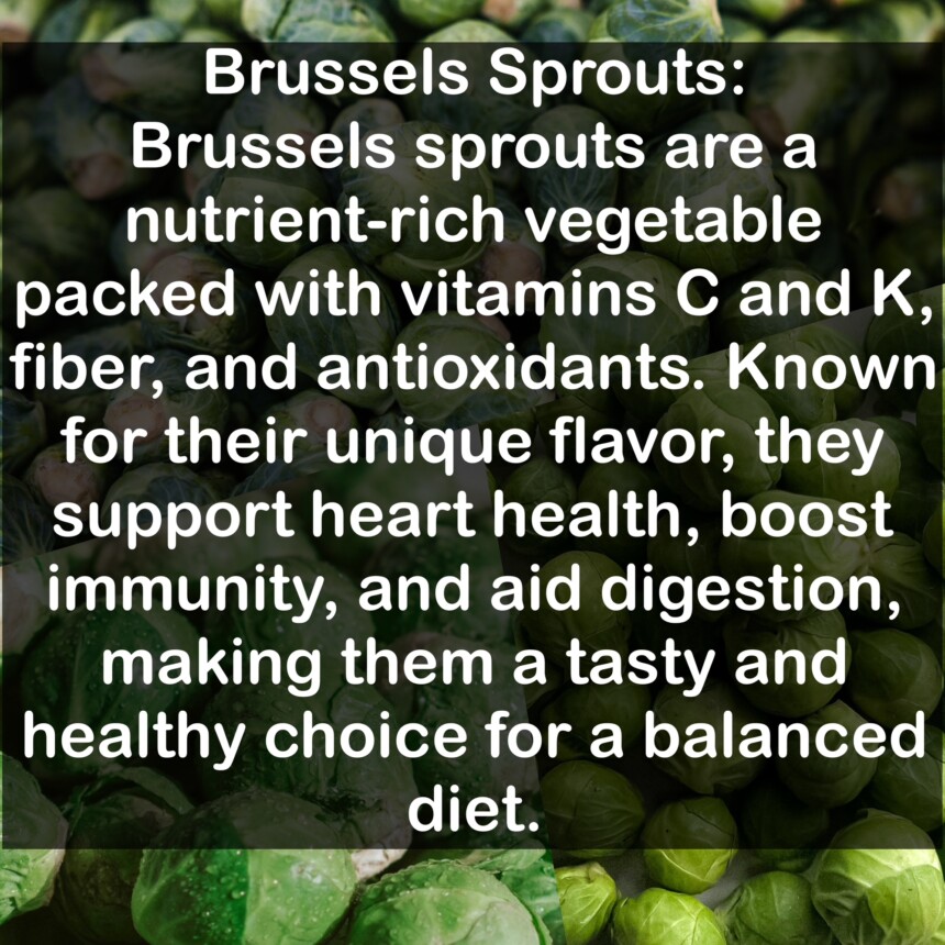 Brussels sprouts are a nutrient-rich vegetable packed with vitamins C and K, fiber, and antioxidants. Known for their unique flavor, they support heart health, boost immunity, and aid digestion, making them a tasty and healthy choice for a balanced diet.