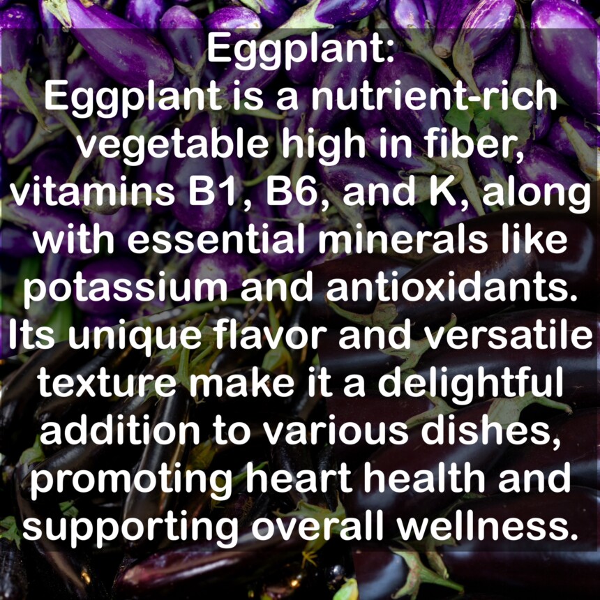 Eggplant is a nutrient-rich vegetable high in fiber, vitamins B1, B6, and K, along with essential minerals like potassium and antioxidants. Its unique flavor and versatile texture make it a delightful addition to various dishes, promoting heart health and supporting overall wellness.
