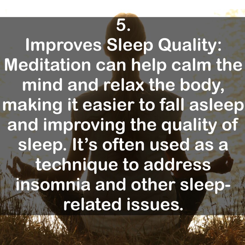 5. Improves Sleep Quality: Meditation can help calm the mind and relax the body, making it easier to fall asleep and improving the quality of sleep. It's often used as a technique to address insomnia and other sleep-related issues.