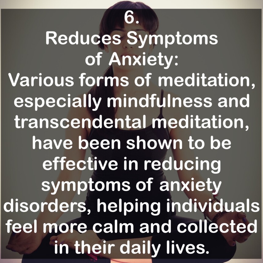 6. Reduces Symptoms of Anxiety: Various forms of meditation, especially mindfulness and transcendental meditation, have been shown to be effective in reducing symptoms of anxiety disorders, helping individuals feel more calm and collected in their daily lives.