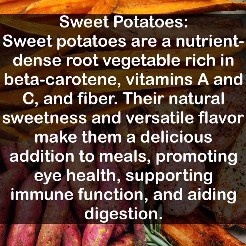Sweet potatoes are a nutrient-dense root vegetable rich in beta-carotene, vitamins A and C, and fiber. Their natural sweetness and versatile flavor make them a delicious addition to meals, promoting eye health, supporting immune function, and aiding digestion.