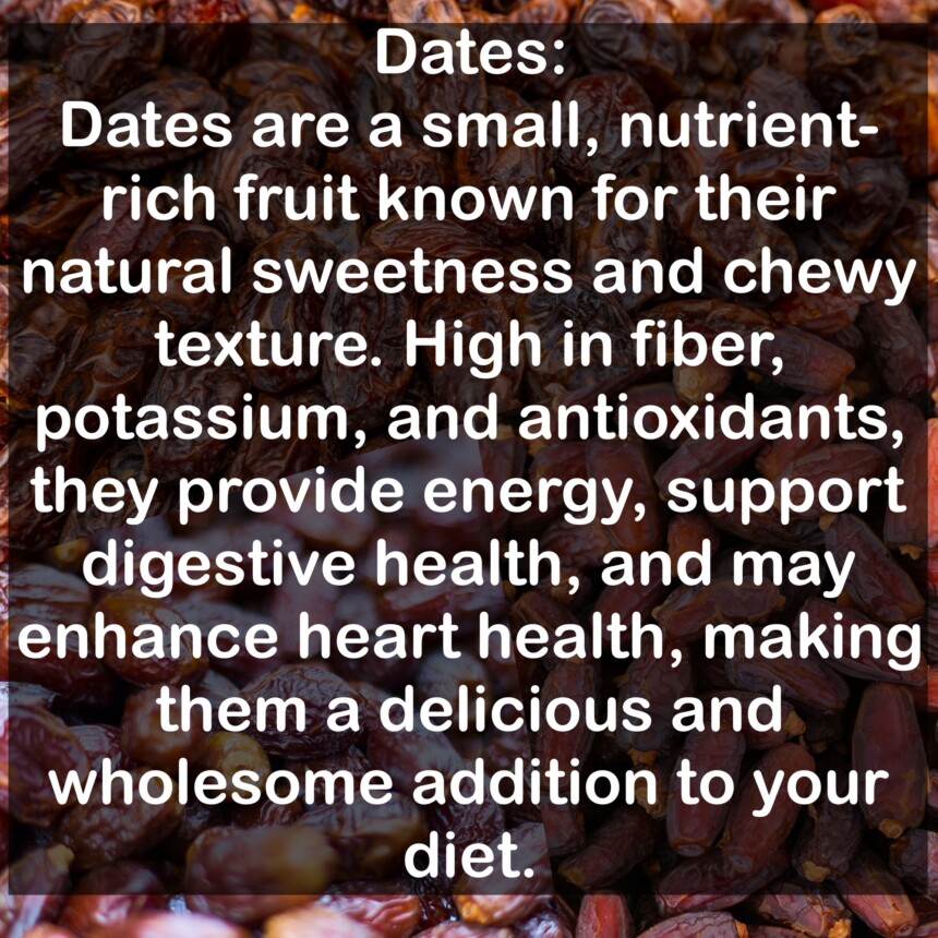 Dates are a small, nutrient-rich fruit known for their natural sweetness and chewy texture. High in fiber, potassium, and antioxidants, they provide energy, support digestive health, and may enhance heart health, making them a delicious and wholesome addition to your diet.