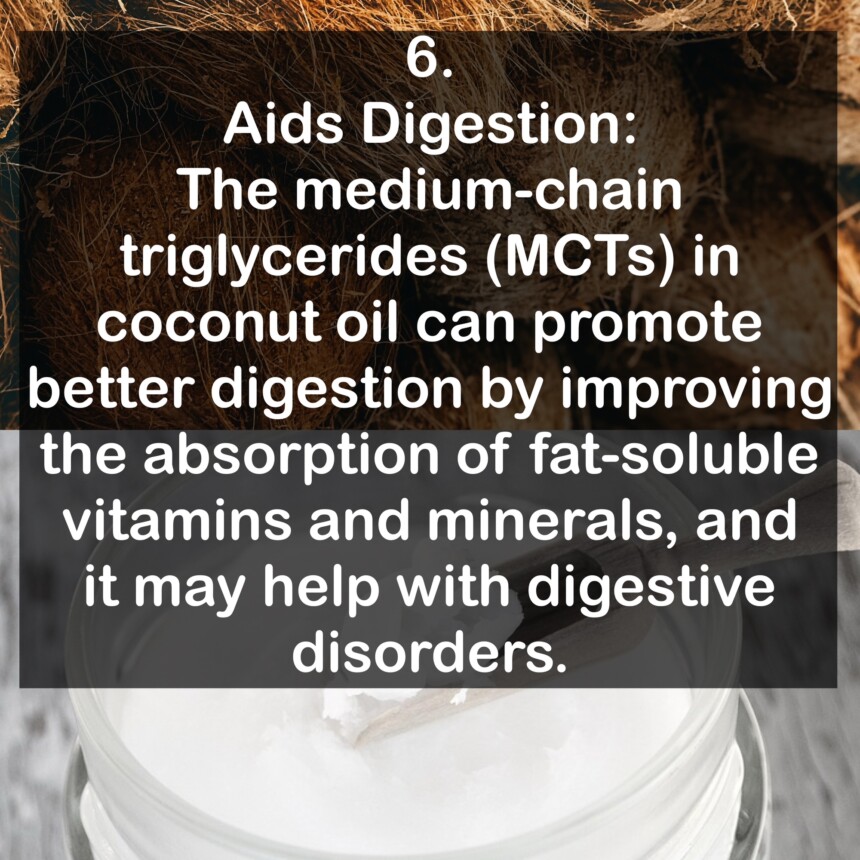6. Aids Digestion: The medium-chain triglycerides (MCTs) in coconut oil can promote better digestion by improving the absorption of fat-soluble vitamins and minerals, and it may help with digestive disorders.