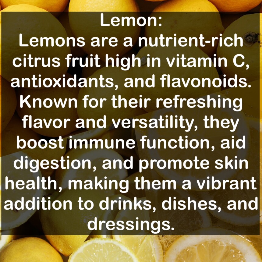 Lemons are a nutrient-rich citrus fruit high in vitamin C, antioxidants, and flavonoids. Known for their refreshing flavor and versatility, they boost immune function, aid digestion, and promote skin health, making them a vibrant addition to drinks, dishes, and dressings.