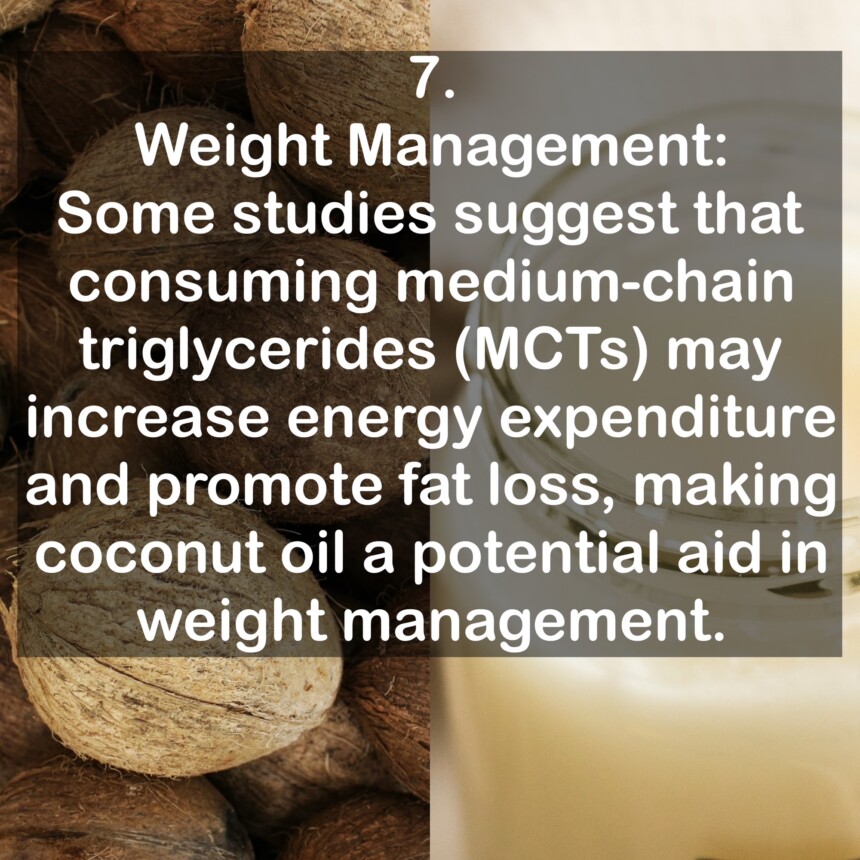 7. Weight Management: Some studies suggest that consuming medium-chain triglycerides (MCTs) may increase energy expenditure and promote fat loss, making coconut oil a potential aid in weight management.